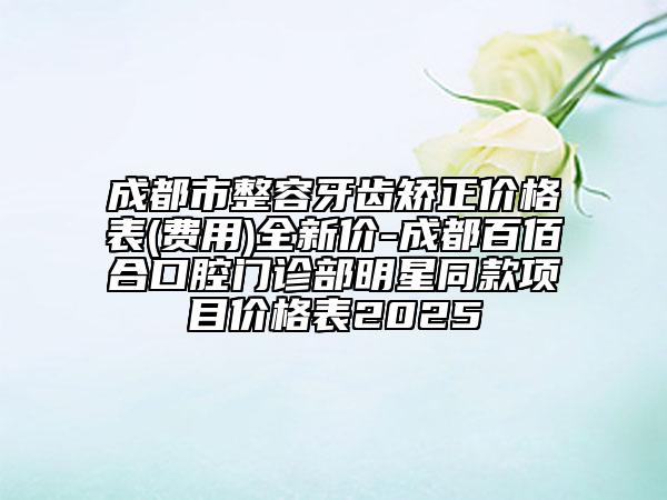 成都市整容牙齿矫正价格表(费用)全新价-成都百佰合口腔门诊部明星同款项目价格表2025