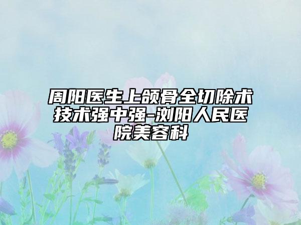 周阳医生上颌骨全切除术技术强中强-浏阳人民医院美容科
