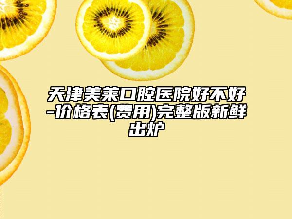 天津美莱口腔医院好不好-价格表(费用)完整版新鲜出炉