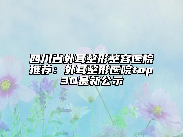 四川省外耳整形整容医院推荐：外耳整形医院top30最新公示