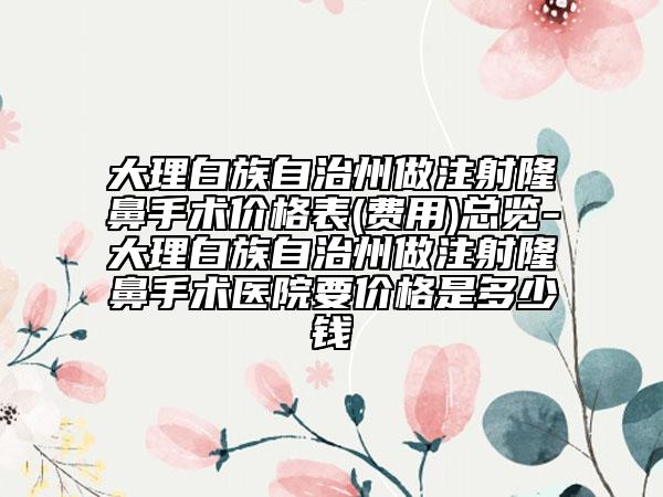 大理白族自治州做注射隆鼻手术价格表(费用)总览-大理白族自治州做注射隆鼻手术医院要价格是多少钱