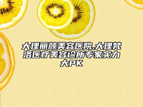 大理丽颜美容医院,大理梵洛医疗美容诊所专家实力大PK