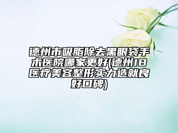 德州市吸脂除去黑眼袋手术医院哪家更好(德州IB医疗美容整形实力造就良好口碑)