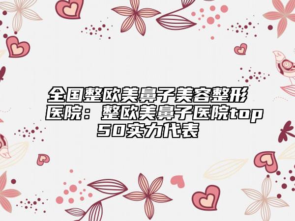 全国整欧美鼻子美容整形医院：整欧美鼻子医院top50实力代表