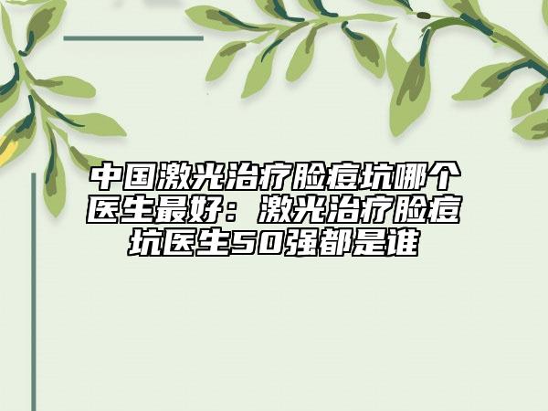 中国激光治疗脸痘坑哪个医生最好：激光治疗脸痘坑医生50强都是谁