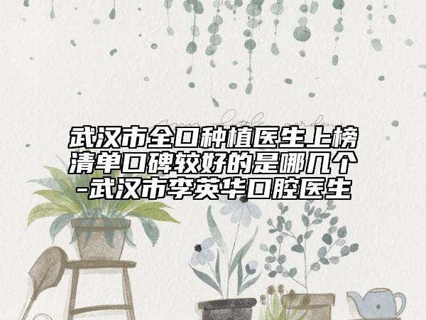 武汉市全口种植医生上榜清单口碑较好的是哪几个-武汉市李英华口腔医生