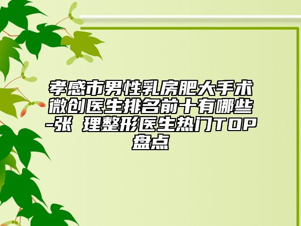 孝感市男性乳房肥大手术微创医生排名前十有哪些-张睅理整形医生热门TOP盘点