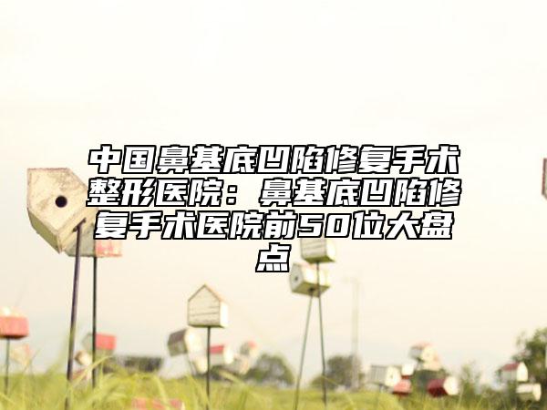 中国鼻基底凹陷修复手术整形医院：鼻基底凹陷修复手术医院前50位大盘点
