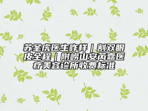 苏圣虎医生咋样｜割双眼皮全程｜附崂山安芮嘉医疗美容诊所收费标准
