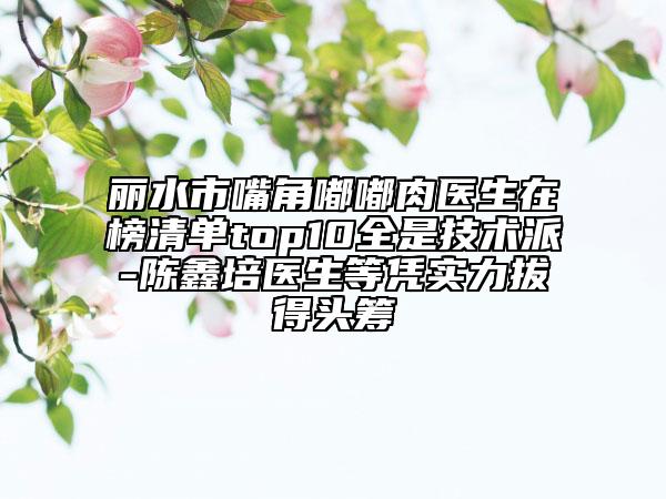 丽水市嘴角嘟嘟肉医生在榜清单top10全是技术派-陈鑫培医生等凭实力拔得头筹