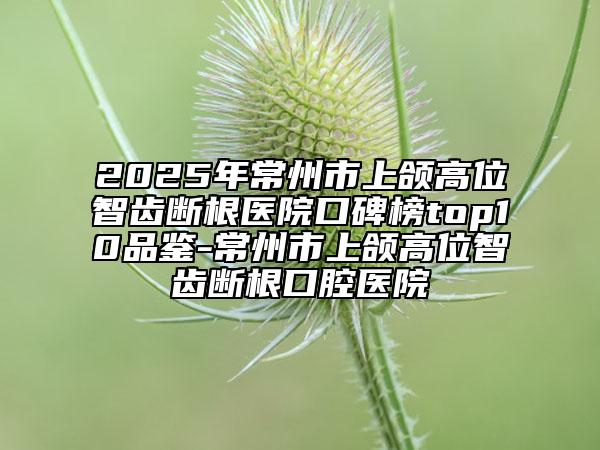 2025年常州市上颌高位智齿断根医院口碑榜top10品鉴-常州市上颌高位智齿断根口腔医院