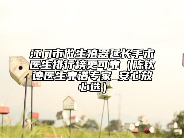 江门市做生殖器延长手术医生排行榜更可靠（陈钦德医生靠谱专家_安心放心选）