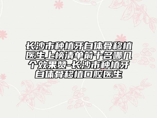 长沙市种植牙自体骨移植医生上榜清单前十名哪几个效果赞-长沙市种植牙自体骨移植口腔医生