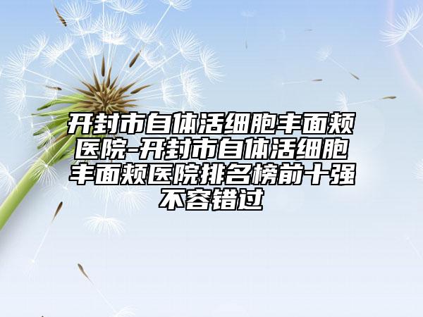 开封市自体活细胞丰面颊医院-开封市自体活细胞丰面颊医院排名榜前十强不容错过