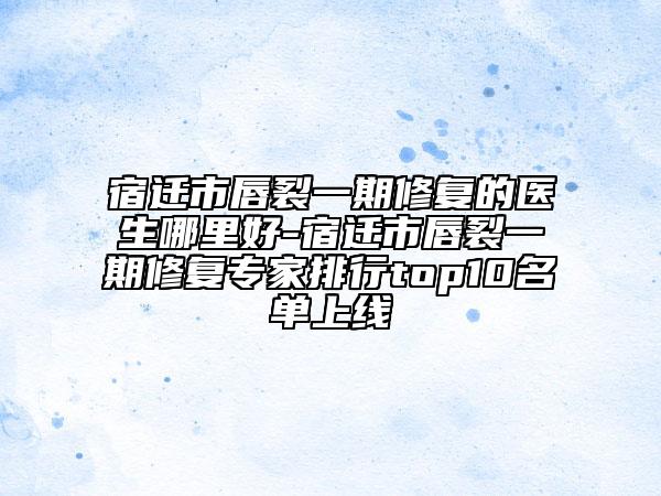 宿迁市唇裂一期修复的医生哪里好-宿迁市唇裂一期修复专家排行top10名单上线