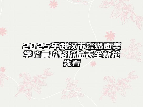 2025年武汉市瓷贴面美学修复价格价位表全新抢先看