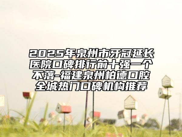 2025年泉州市牙冠延长医院口碑排行前十强一个不落-福建泉州柏德口腔全城热门口碑机构推荐