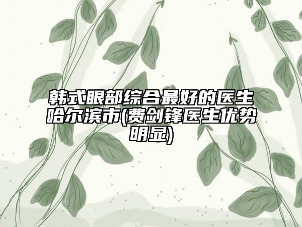 韩式眼部综合最好的医生哈尔滨市(费剑锋医生优势明显)