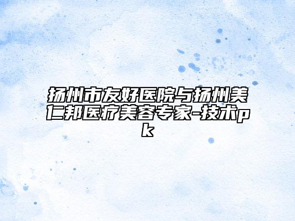 扬州市友好医院与扬州美仁邦医疗美容专家-技术pk