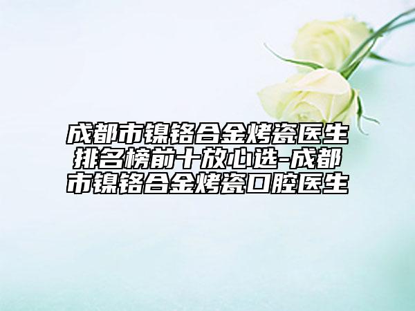 成都市镍铬合金烤瓷医生排名榜前十放心选-成都市镍铬合金烤瓷口腔医生