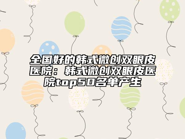 全国好的韩式微创双眼皮医院：韩式微创双眼皮医院top50名单产生
