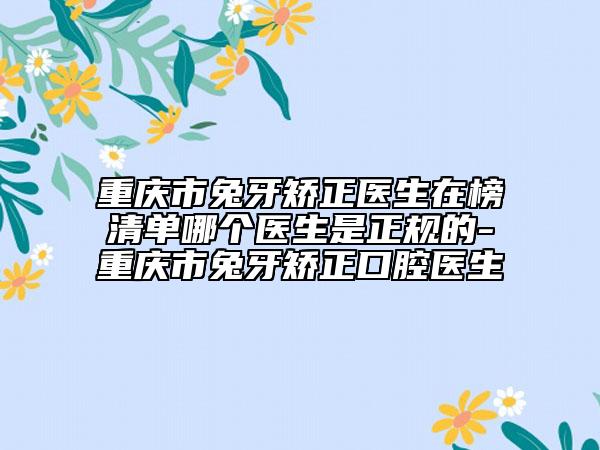 重庆市兔牙矫正医生在榜清单哪个医生是正规的-重庆市兔牙矫正口腔医生