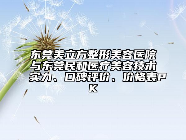 东莞美立方整形美容医院与东莞民和医疗美容技术实力、口碑评价、价格表PK