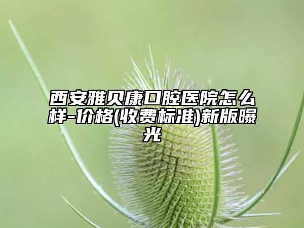西安雅贝康口腔医院怎么样-价格(收费标准)新版曝光