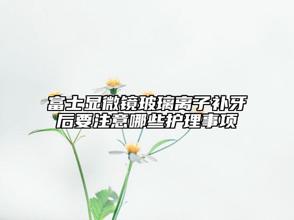 富士显微镜玻璃离子补牙后要注意哪些护理事项