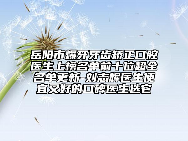 岳阳市爆牙牙齿矫正口腔医生上榜名单前十位超全名单更新-刘志辉医生便宜又好的口碑医生选它