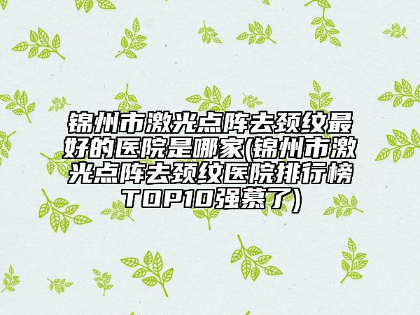 锦州市激光点阵去颈纹最好的医院是哪家(锦州市激光点阵去颈纹医院排行榜TOP10强慕了)