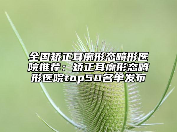 全国矫正耳廓形态畸形医院推荐：矫正耳廓形态畸形医院top50名单发布