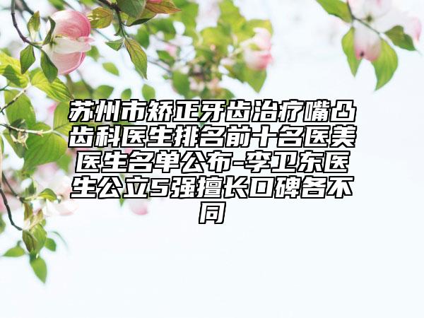 苏州市矫正牙齿治疗嘴凸齿科医生排名前十名医美医生名单公布-李卫东医生公立5强擅长口碑各不同