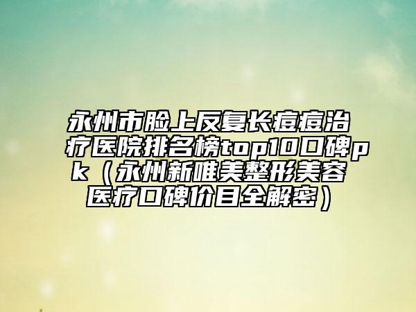 永州市脸上反复长痘痘治疗医院排名榜top10口碑pk（永州新唯美整形美容医疗口碑价目全解密）