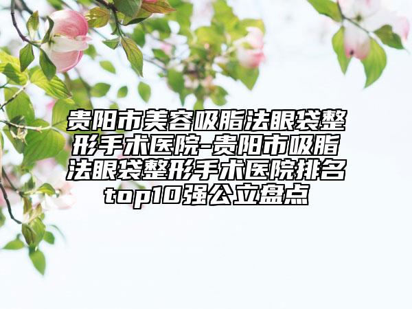贵阳市美容吸脂法眼袋整形手术医院-贵阳市吸脂法眼袋整形手术医院排名top10强公立盘点