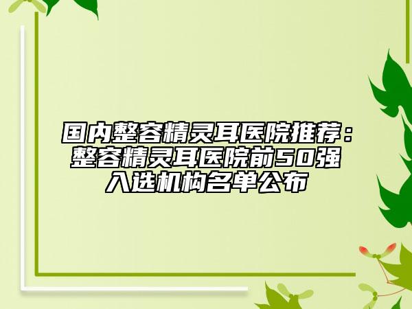 国内整容精灵耳医院推荐：整容精灵耳医院前50强入选机构名单公布