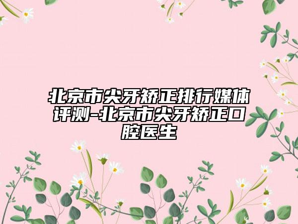 北京市尖牙矫正排行媒体评测-北京市尖牙矫正口腔医生