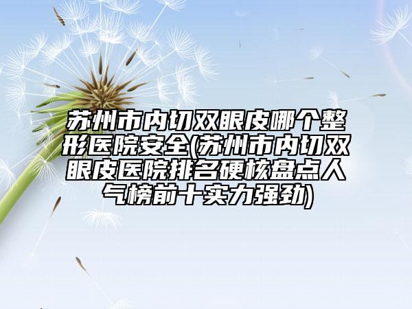 苏州市内切双眼皮哪个整形医院安全(苏州市内切双眼皮医院排名硬核盘点人气榜前十实力强劲)
