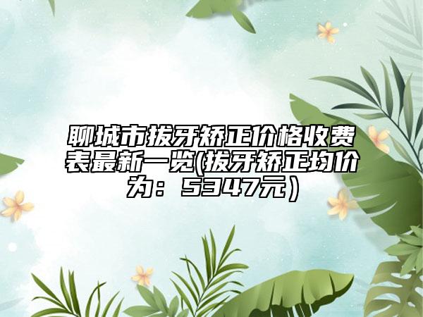 聊城市拔牙矫正价格收费表最新一览(拔牙矫正均价为：5347元）