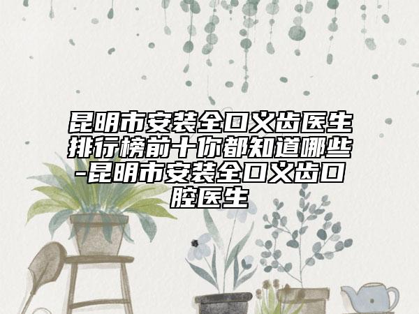 昆明市安装全口义齿医生排行榜前十你都知道哪些-昆明市安装全口义齿口腔医生