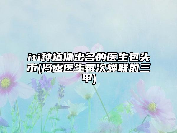 iti种植体出名的医生包头市(冯露医生再次蝉联前三甲)