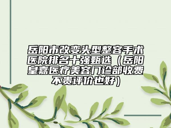 岳阳市改变头型整容手术医院排名十强甄选（岳阳皇嘉医疗美容门诊部收费不贵评价也好）