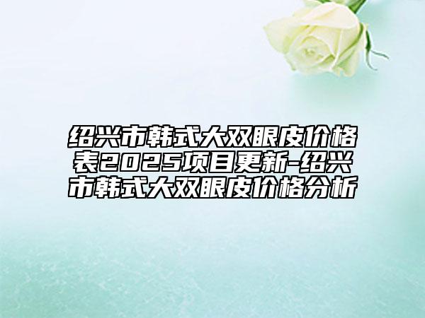 绍兴市韩式大双眼皮价格表2025项目更新-绍兴市韩式大双眼皮价格分析