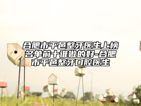 合肥市平邑整牙医生上榜名单前十谁做的好-合肥市平邑整牙口腔医生