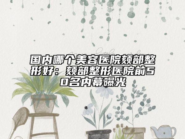 国内哪个美容医院颏部整形好：颏部整形医院前50名内幕曝光