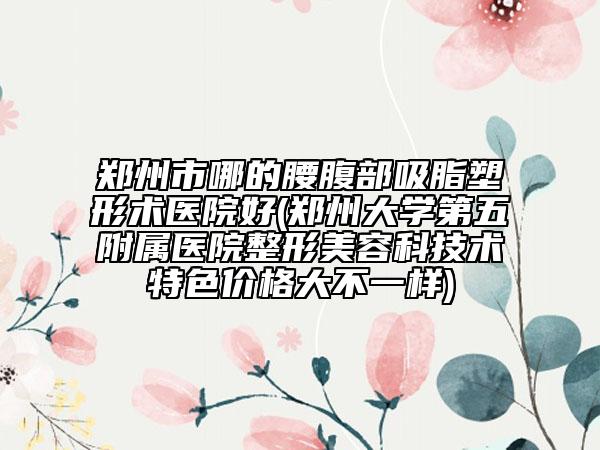 郑州市哪的腰腹部吸脂塑形术医院好(郑州大学第五附属医院整形美容科技术特色价格大不一样)