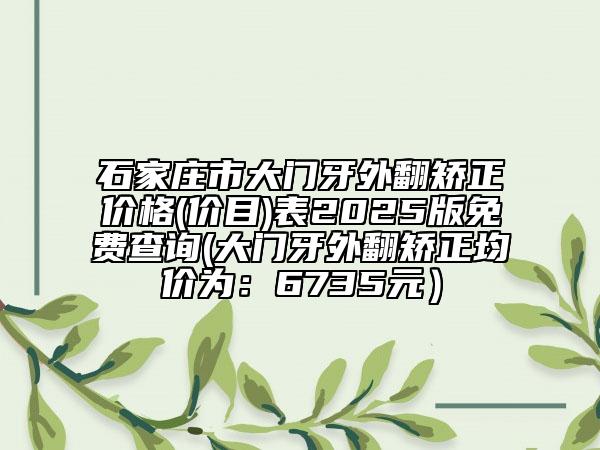 石家庄市大门牙外翻矫正价格(价目)表2025版免费查询(大门牙外翻矫正均价为：6735元）