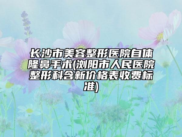 长沙市美容整形医院自体隆鼻手术(浏阳市人民医院整形科含新价格表收费标准)