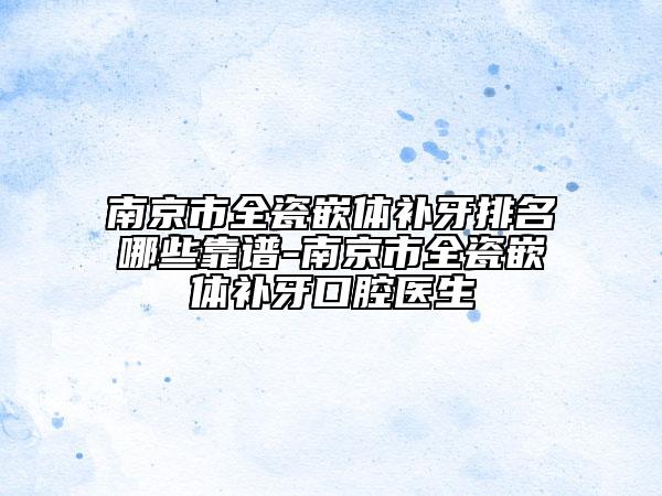 南京市全瓷嵌体补牙排名哪些靠谱-南京市全瓷嵌体补牙口腔医生