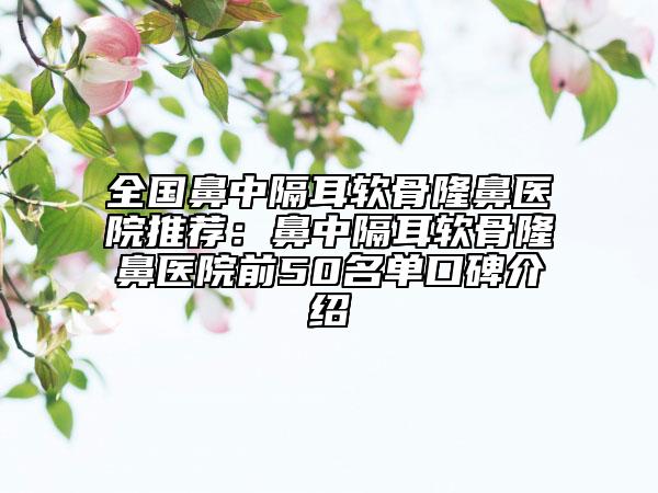 全国鼻中隔耳软骨隆鼻医院推荐：鼻中隔耳软骨隆鼻医院前50名单口碑介绍